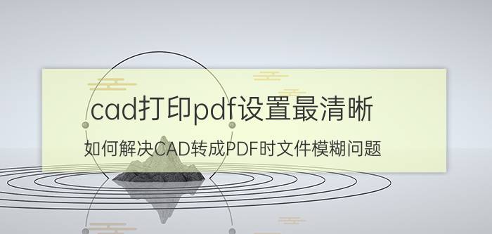 cad打印pdf设置最清晰 如何解决CAD转成PDF时文件模糊问题？